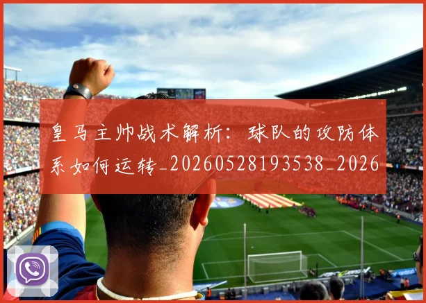 皇马主帅战术解析：球队的攻防体系如何运转_20260528193538_20260802163310