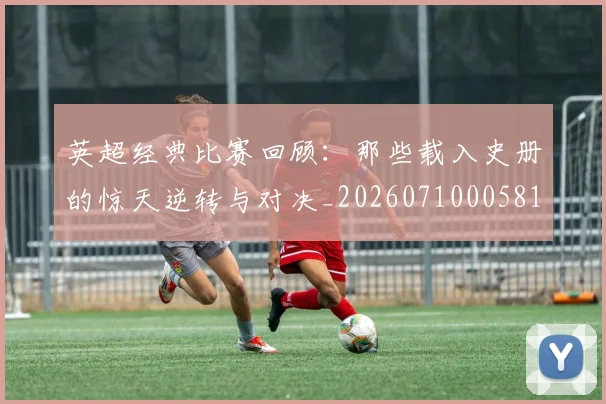 英超经典比赛回顾：那些载入史册的惊天逆转与对决_20260710005818