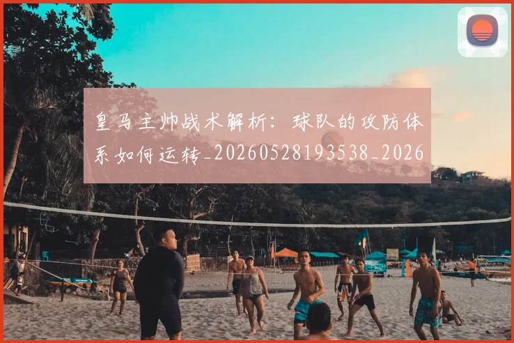 皇马主帅战术解析：球队的攻防体系如何运转_20260528193538_20260802163310