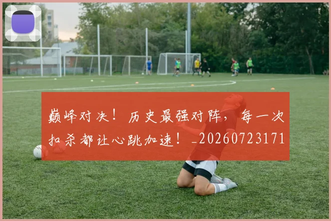 巅峰对决!历史最强对阵,每一次扣杀都让心跳加速!_20260723171717