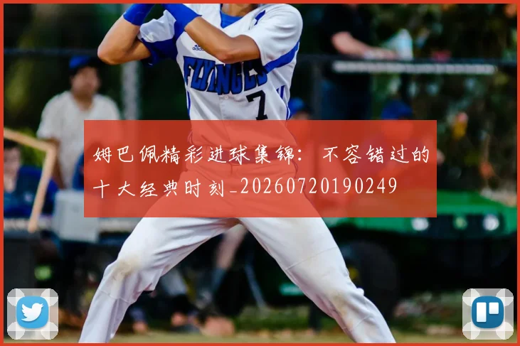 姆巴佩精彩进球集锦:不容错过的十大经典时刻_20260720190249