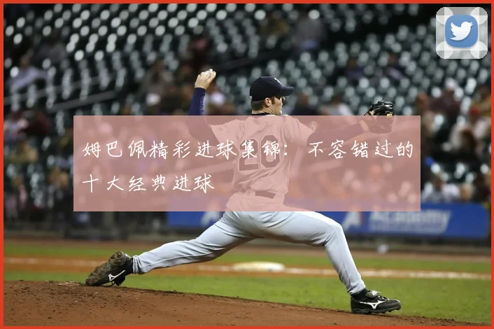 姆巴佩精彩进球集锦：不容错过的十大经典进球
