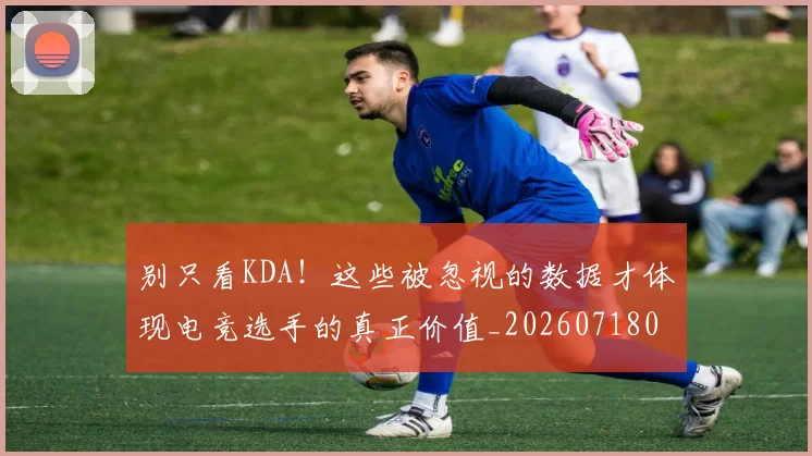 别只看KDA！这些被忽视的数据才体现电竞选手的真正价值_20260718010633