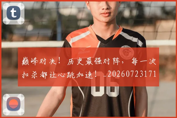 巅峰对决！历史最强对阵，每一次扣杀都让心跳加速！_20260723171717