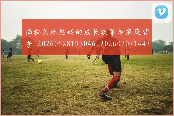 揭秘贝林厄姆的成长故事与家庭背景_20260528193046_20260707144355_20260723184411