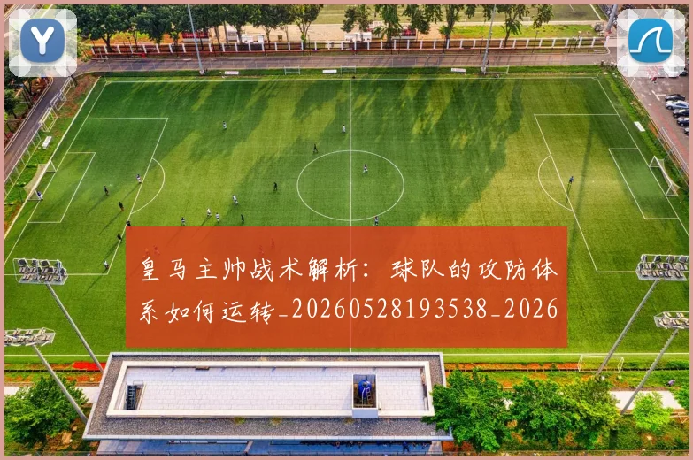 皇马主帅战术解析：球队的攻防体系如何运转_20260528193538_20260708194032