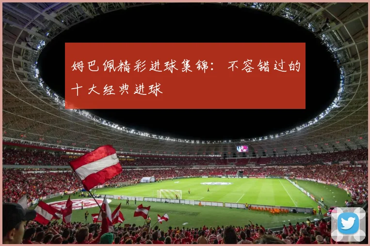姆巴佩精彩进球集锦:不容错过的十大经典进球